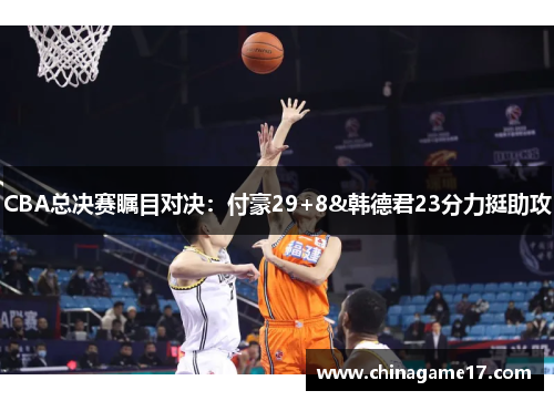 CBA总决赛瞩目对决：付豪29+8&韩德君23分力挺助攻